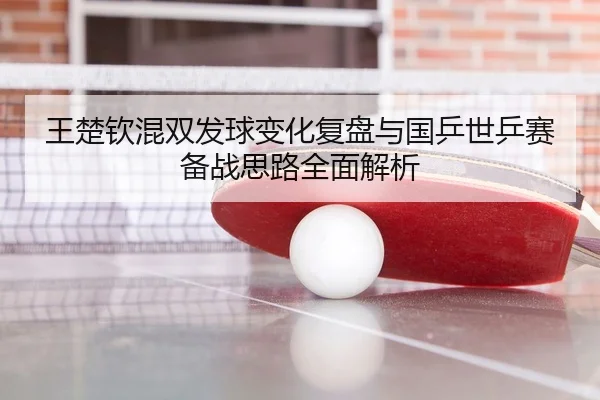 王楚钦混双发球变化复盘与国乒世乒赛备战思路全面解析